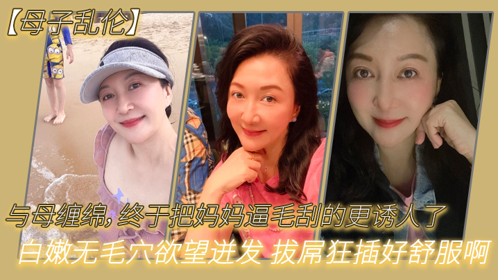 【母子乱伦】与母缠绵，终于把妈妈逼毛刮的更诱人了 白嫩无毛穴欲望迸发 拔屌狂插好舒服啊 儿~好硬太爽了